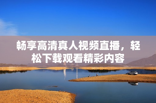 畅享高清真人视频直播，轻松下载观看精彩内容