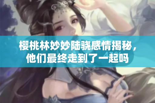 樱桃林妙妙陆骁感情揭秘，他们最终走到了一起吗