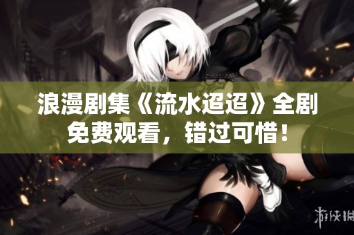 浪漫剧集《流水迢迢》全剧免费观看，错过可惜！