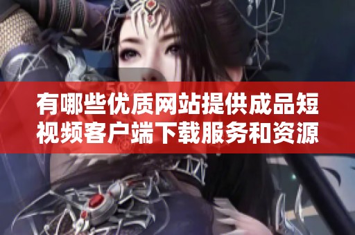 有哪些优质网站提供成品短视频客户端下载服务和资源分享