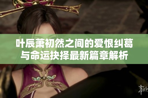 叶辰萧初然之间的爱恨纠葛与命运抉择最新篇章解析