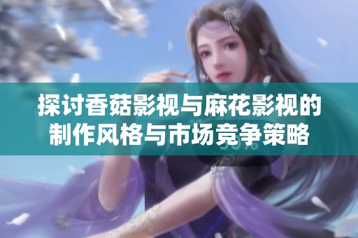 探讨香菇影视与麻花影视的制作风格与市场竞争策略