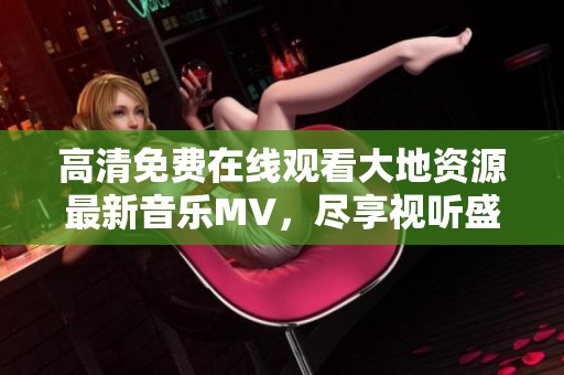 高清免费在线观看大地资源最新音乐MV，尽享视听盛宴