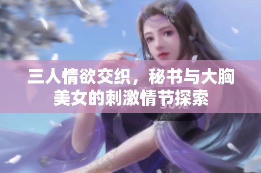 三人情欲交织，秘书与大胸美女的刺激情节探索