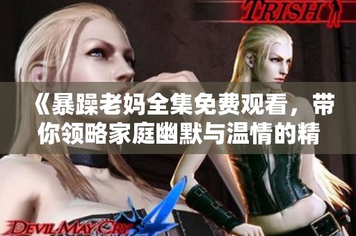 《暴躁老妈全集免费观看，带你领略家庭幽默与温情的精彩瞬间》