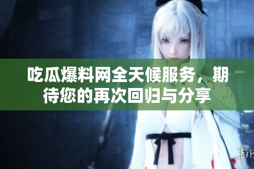 吃瓜爆料网全天候服务，期待您的再次回归与分享