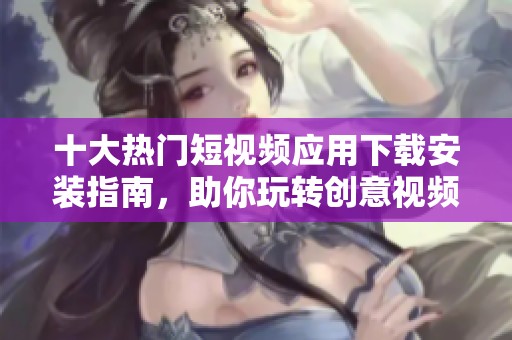 十大热门短视频应用下载安装指南，助你玩转创意视频世界