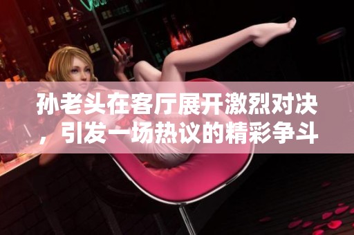 孙老头在客厅展开激烈对决，引发一场热议的精彩争斗