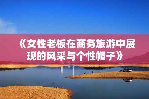 《女性老板在商务旅游中展现的风采与个性帽子》