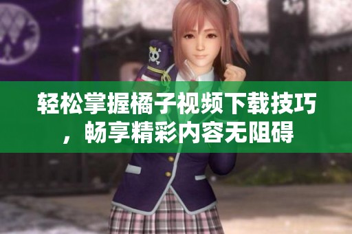 轻松掌握橘子视频下载技巧，畅享精彩内容无阻碍