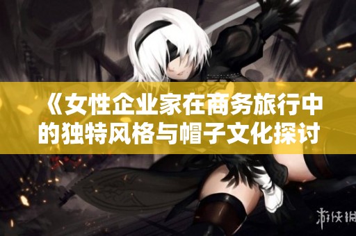 《女性企业家在商务旅行中的独特风格与帽子文化探讨》