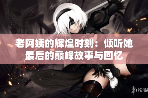 老阿姨的辉煌时刻：倾听她最后的巅峰故事与回忆