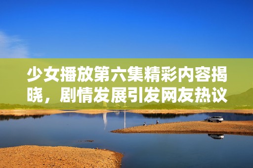 少女播放第六集精彩内容揭晓，剧情发展引发网友热议