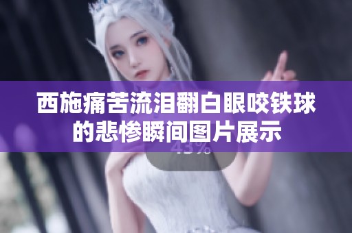 西施痛苦流泪翻白眼咬铁球的悲惨瞬间图片展示