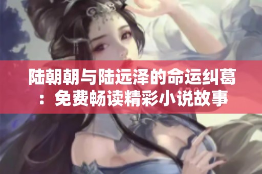 陆朝朝与陆远泽的命运纠葛：免费畅读精彩小说故事
