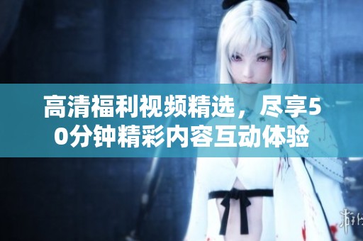 高清福利视频精选，尽享50分钟精彩内容互动体验