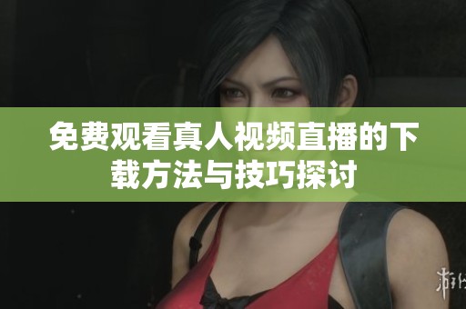 免费观看真人视频直播的下载方法与技巧探讨