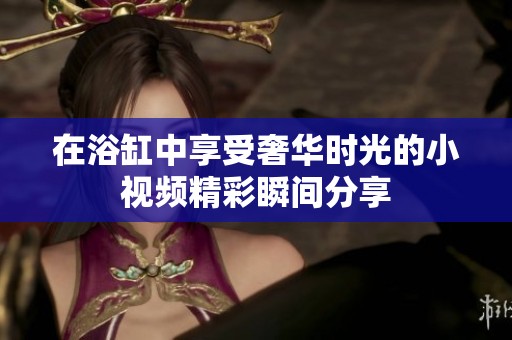 在浴缸中享受奢华时光的小视频精彩瞬间分享