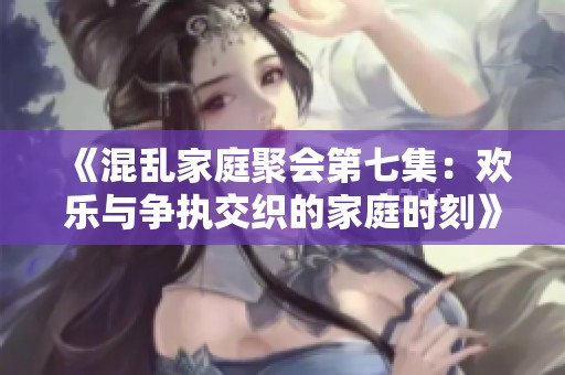 《混乱家庭聚会第七集：欢乐与争执交织的家庭时刻》