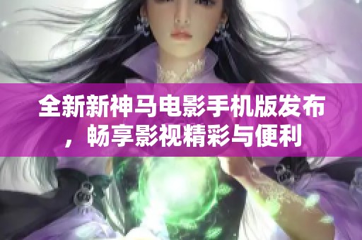 全新新神马电影手机版发布，畅享影视精彩与便利