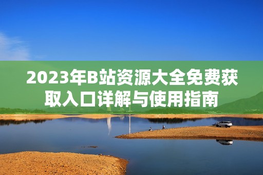2023年B站资源大全免费获取入口详解与使用指南