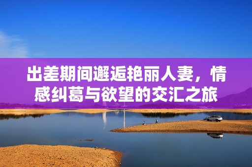 出差期间邂逅艳丽人妻，情感纠葛与欲望的交汇之旅
