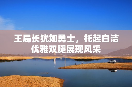 王局长犹如勇士，托起白洁优雅双腿展现风采