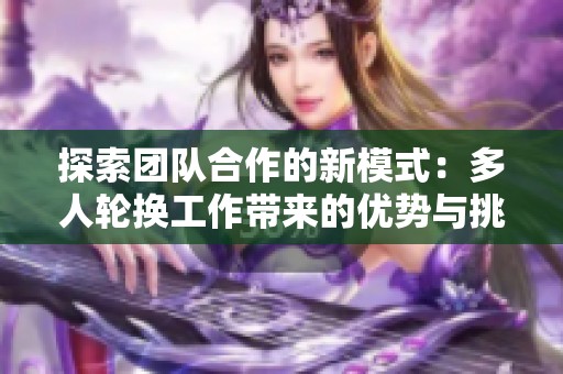 探索团队合作的新模式：多人轮换工作带来的优势与挑战