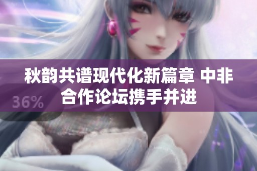 秋韵共谱现代化新篇章 中非合作论坛携手并进