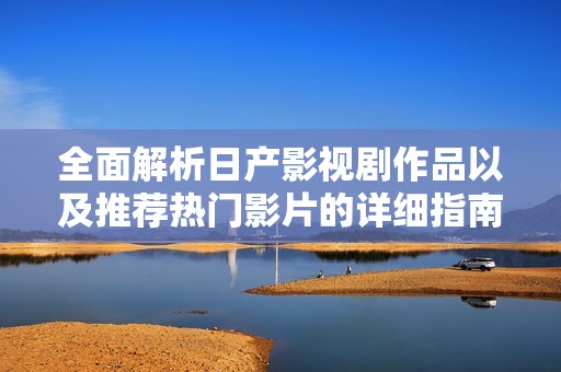 全面解析日产影视剧作品以及推荐热门影片的详细指南