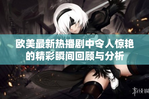 欧美最新热播剧中令人惊艳的精彩瞬间回顾与分析