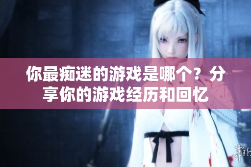 你最痴迷的游戏是哪个？分享你的游戏经历和回忆