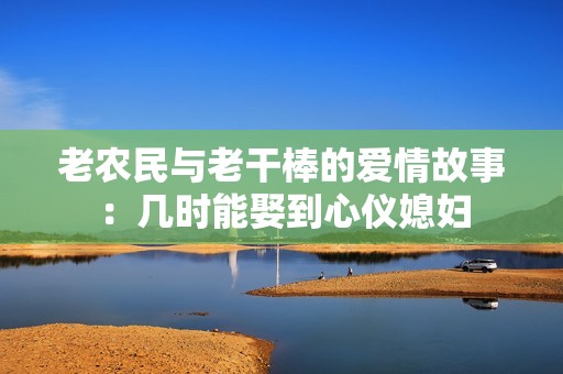 老农民与老干棒的爱情故事：几时能娶到心仪媳妇