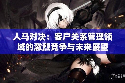 人马对决：客户关系管理领域的激烈竞争与未来展望