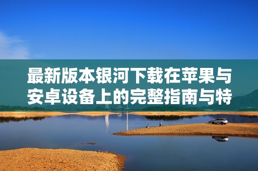 最新版本银河下载在苹果与安卓设备上的完整指南与特点分析