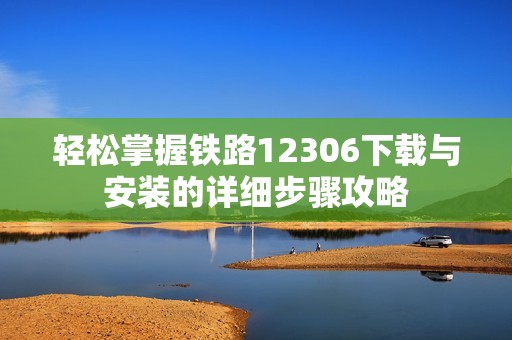 轻松掌握铁路12306下载与安装的详细步骤攻略