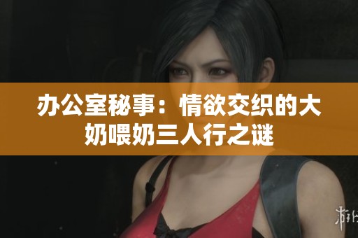 办公室秘事：情欲交织的大奶喂奶三人行之谜