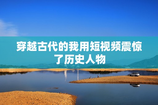 穿越古代的我用短视频震惊了历史人物