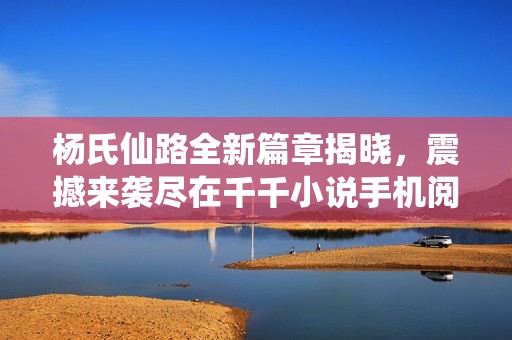 杨氏仙路全新篇章揭晓，震撼来袭尽在千千小说手机阅读