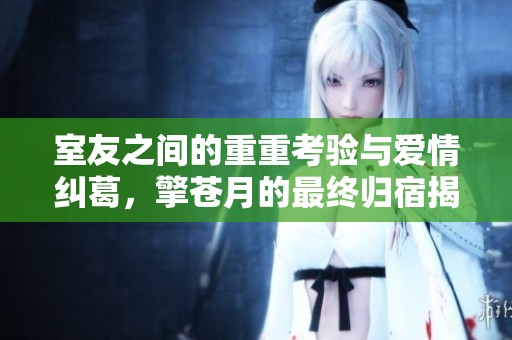 室友之间的重重考验与爱情纠葛，擎苍月的最终归宿揭秘