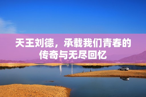 天王刘德，承载我们青春的传奇与无尽回忆