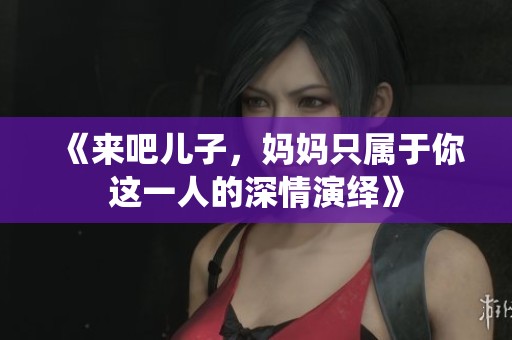 《来吧儿子，妈妈只属于你这一人的深情演绎》