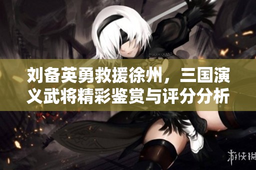 刘备英勇救援徐州，三国演义武将精彩鉴赏与评分分析