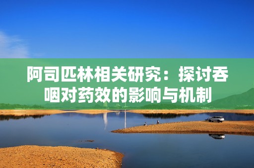 阿司匹林相关研究：探讨吞咽对药效的影响与机制