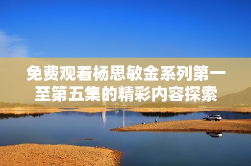 免费观看杨思敏金系列第一至第五集的精彩内容探索