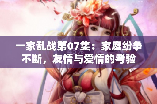 一家乱战第07集：家庭纷争不断，友情与爱情的考验