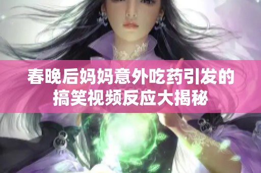 春晚后妈妈意外吃药引发的搞笑视频反应大揭秘