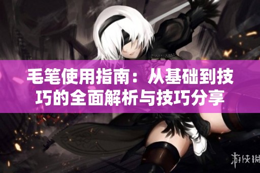 毛笔使用指南：从基础到技巧的全面解析与技巧分享