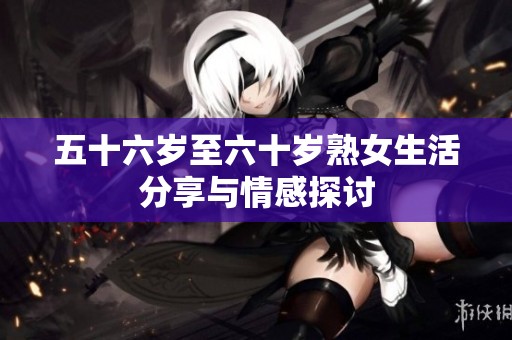 五十六岁至六十岁熟女生活分享与情感探讨