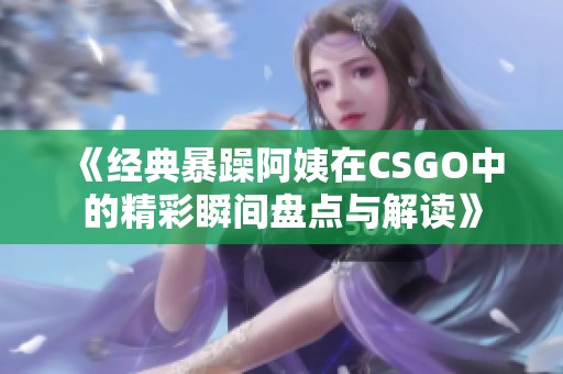《经典暴躁阿姨在CSGO中的精彩瞬间盘点与解读》